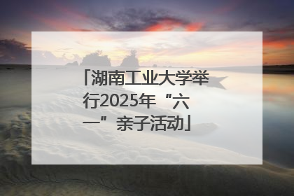 湖南工业大学举行2025年“六一”亲子活动