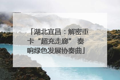 湖北宜昌：解密重卡“超充走廊” 奏响绿色发展协奏曲