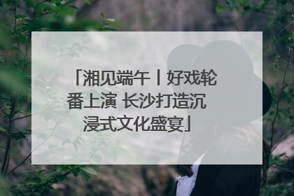 湘见端午丨好戏轮番上演 长沙打造沉浸式文化盛宴