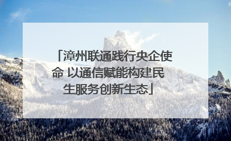 漳州联通践行央企使命 以通信赋能构建民生服务创新生态
