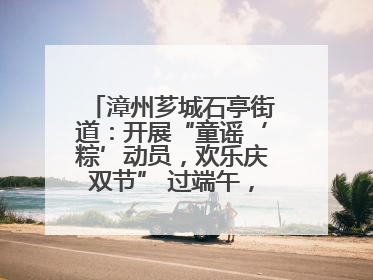漳州芗城石亭街道：开展“童谣‘粽’动员，欢乐庆双节” 过端午，庆六一活动