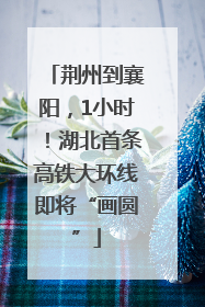 荆州到襄阳，1小时！湖北首条高铁大环线即将“画圆”