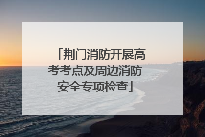 荆门消防开展高考考点及周边消防安全专项检查