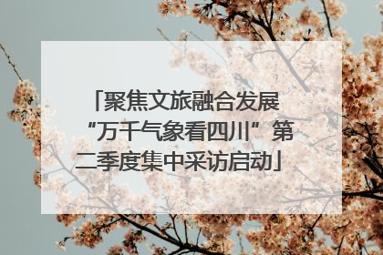 聚焦文旅融合发展 “万千气象看四川”第二季度集中采访启动
