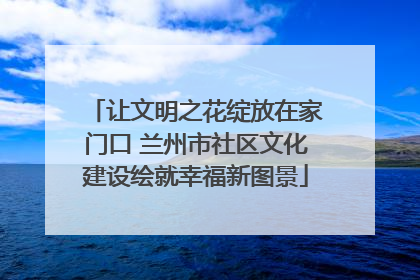 让文明之花绽放在家门口 兰州市社区文化建设绘就幸福新图景