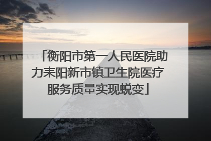 衡阳市第一人民医院助力耒阳新市镇卫生院医疗服务质量实现蜕变