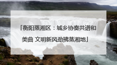衡阳蒸湘区：城乡协奏共谱和美曲 文明新风劲拂蒸湘地