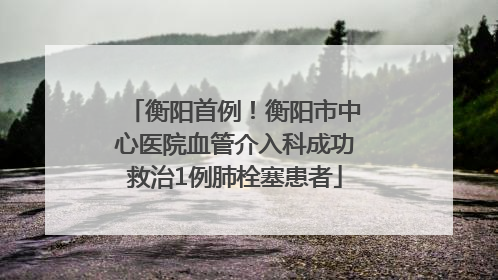 衡阳首例！衡阳市中心医院血管介入科成功救治1例肺栓塞患者