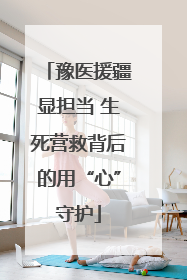 豫医援疆显担当 生死营救背后的用“心”守护