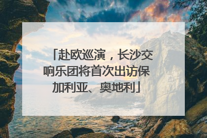 赴欧巡演，长沙交响乐团将首次出访保加利亚、奥地利