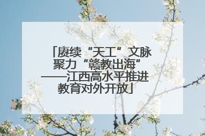 赓续“天工”文脉 聚力“赣教出海”——江西高水平推进教育对外开放
