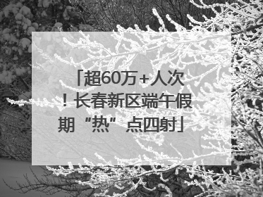 超60万+人次！长春新区端午假期“热”点四射