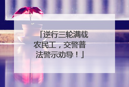 逆行三轮满载农民工，交警普法警示劝导！