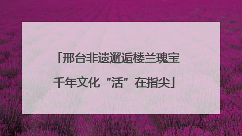 邢台非遗邂逅楼兰瑰宝 千年文化“活”在指尖