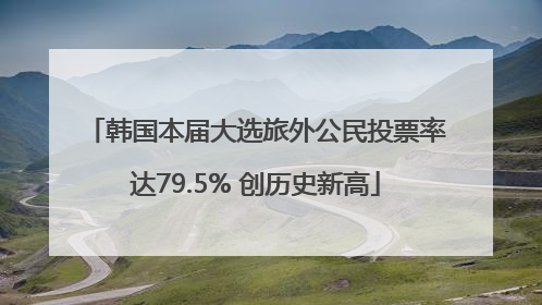 韩国本届大选旅外公民投票率达79.5% 创历史新高