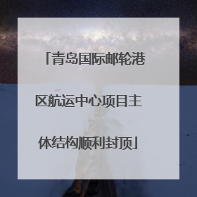 青岛国际邮轮港区航运中心项目主体结构顺利封顶