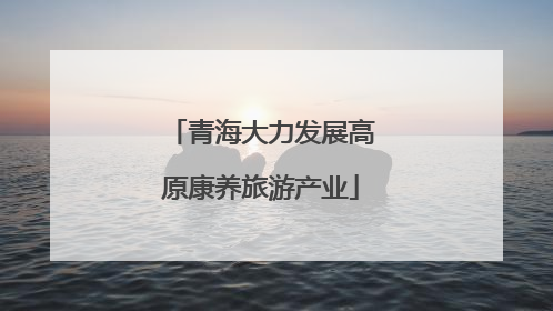 青海大力发展高原康养旅游产业