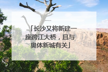 长沙又将新建一座跨江大桥，且与奥体新城有关