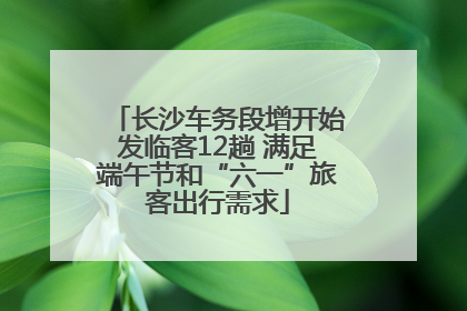 长沙车务段增开始发临客12趟 满足端午节和“六一”旅客出行需求