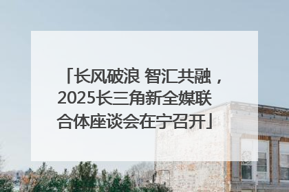 长风破浪 智汇共融，2025长三角新全媒联合体座谈会在宁召开