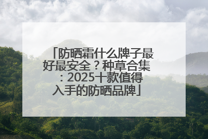 防晒霜什么牌子最好最安全？种草合集：2025十款值得入手的防晒品牌