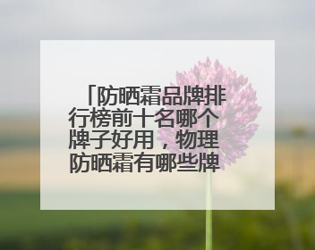 防晒霜品牌排行榜前十名哪个牌子好用，物理防晒霜有哪些牌子？