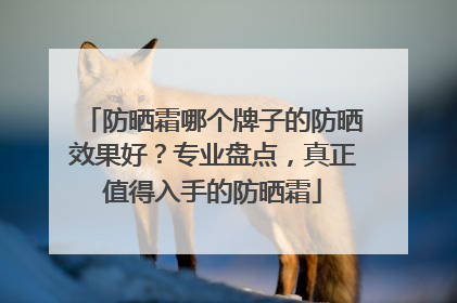 防晒霜哪个牌子的防晒效果好？专业盘点，真正值得入手的防晒霜