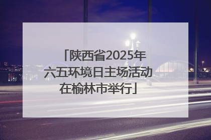 陕西省2025年六五环境日主场活动在榆林市举行