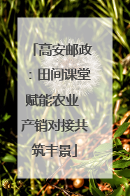 高安邮政：田间课堂赋能农业 产销对接共筑丰景