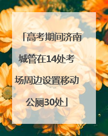 高考期间济南城管在14处考场周边设置移动公厕30处