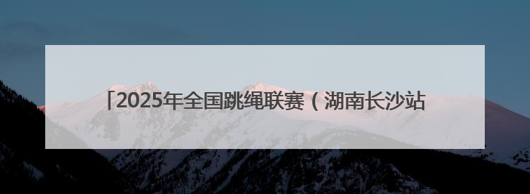 2025年全国跳绳联赛（湖南长沙站）开幕，76支队伍989人参与角逐