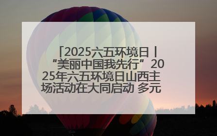 2025六五环境日丨“美丽中国我先行”2025年六五环境日山西主场活动在大同启动 多元形式绘就生态画卷