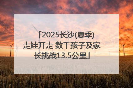 2025长沙(夏季)走娃开走 数千孩子及家长挑战13.5公里
