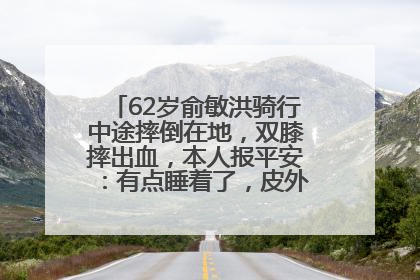62岁俞敏洪骑行中途摔倒在地，双膝摔出血，本人报平安：有点睡着了，皮外伤，不用担心